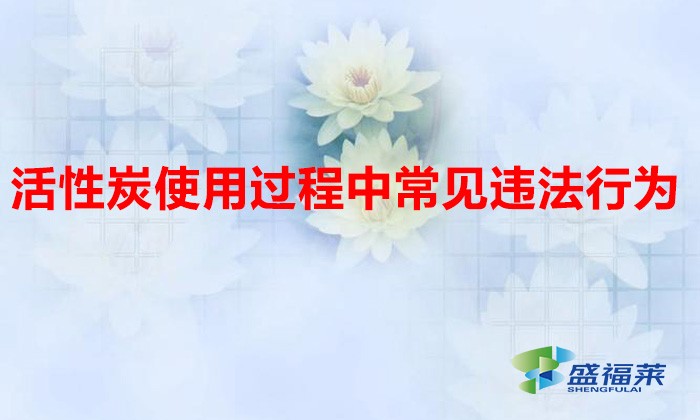 活性炭使用過(guò)程中常見(jiàn)違法行為，以及企業(yè)應(yīng)如何規(guī)范化管理?