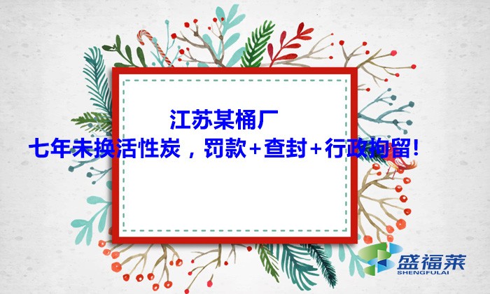 江蘇某桶廠七年未換活性炭，罰款+查封+行政拘留!大家引以為戒！